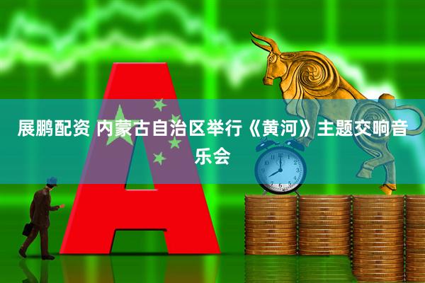 展鹏配资 内蒙古自治区举行《黄河》主题交响音乐会