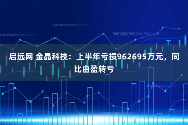 启远网 金晶科技：上半年亏损962695万元，同比由盈转亏