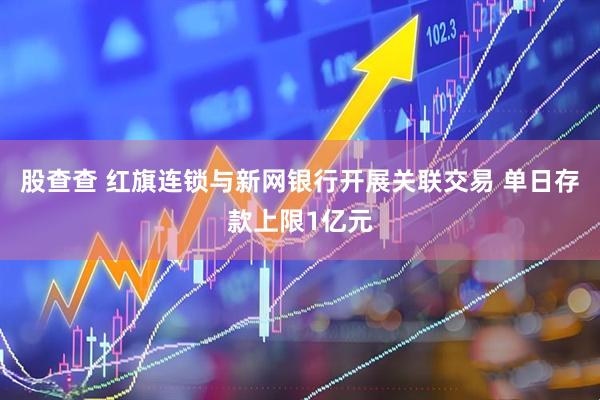 股查查 红旗连锁与新网银行开展关联交易 单日存款上限1亿元