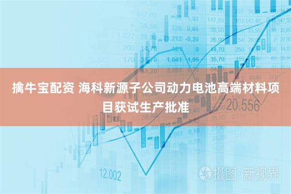 擒牛宝配资 海科新源子公司动力电池高端材料项目获试生产批准