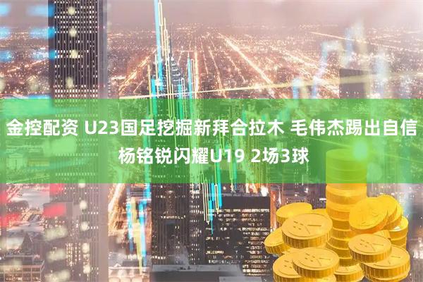 金控配资 U23国足挖掘新拜合拉木 毛伟杰踢出自信 杨铭锐闪耀U19 2场3球