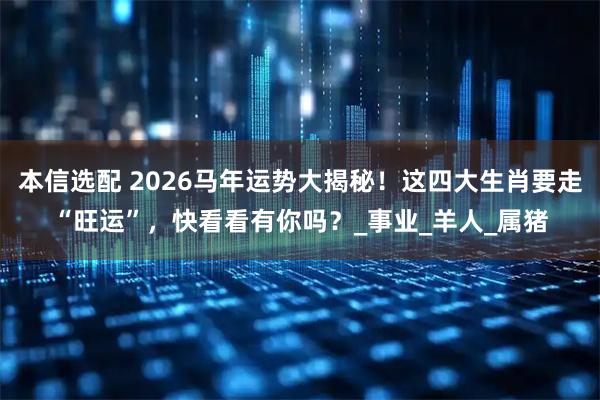 本信选配 2026马年运势大揭秘！这四大生肖要走“旺运”，快看看有你吗？_事业_羊人_属猪
