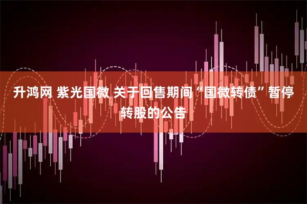 升鸿网 紫光国微 关于回售期间“国微转债”暂停转股的公告