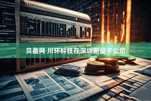 贝盈网 川环科技在深圳新设子公司