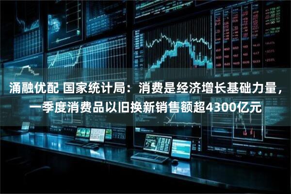 涌融优配 国家统计局：消费是经济增长基础力量，一季度消费品以旧换新销售额超4300亿元