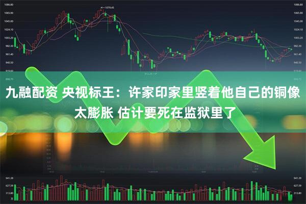 九融配资 央视标王：许家印家里竖着他自己的铜像 太膨胀 估计要死在监狱里了