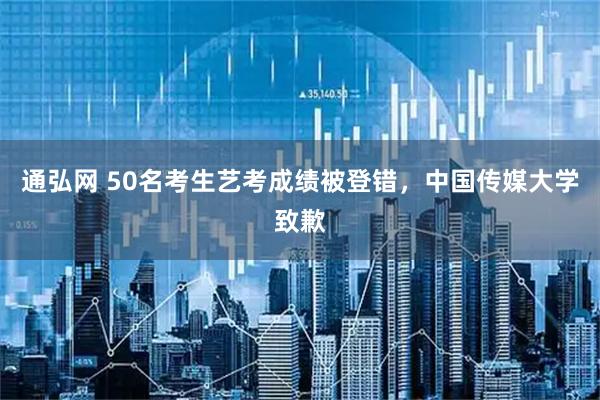 通弘网 50名考生艺考成绩被登错，中国传媒大学致歉