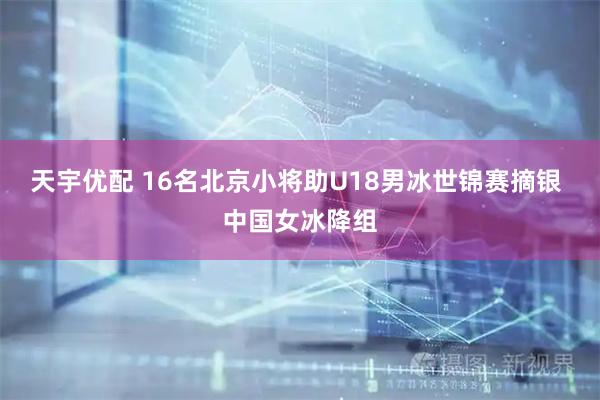 天宇优配 16名北京小将助U18男冰世锦赛摘银 中国女冰降组