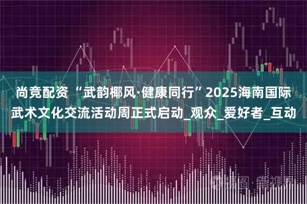 尚竞配资 “武韵椰风·健康同行”2025海南国际武术文化交流活动周正式启动_观众_爱好者_互动