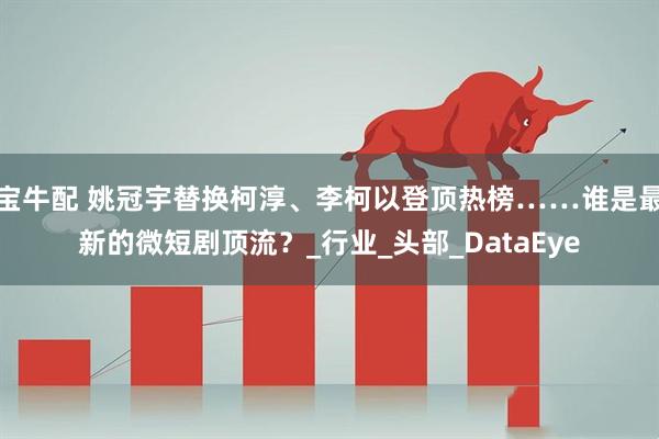 宝牛配 姚冠宇替换柯淳、李柯以登顶热榜……谁是最新的微短剧顶流？_行业_头部_DataEye