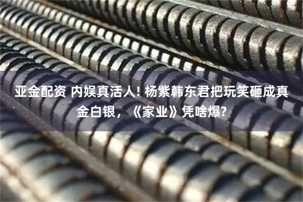 亚金配资 内娱真活人! 杨紫韩东君把玩笑砸成真金白银，《家业》凭啥爆?