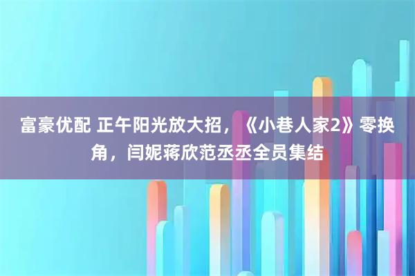 富豪优配 正午阳光放大招，《小巷人家2》零换角，闫妮蒋欣范丞丞全员集结