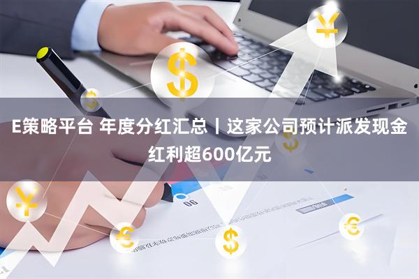 E策略平台 年度分红汇总丨这家公司预计派发现金红利超600亿元
