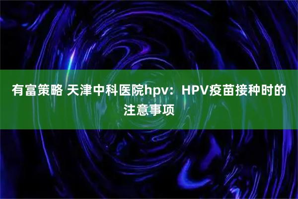 有富策略 天津中科医院hpv：HPV疫苗接种时的注意事项