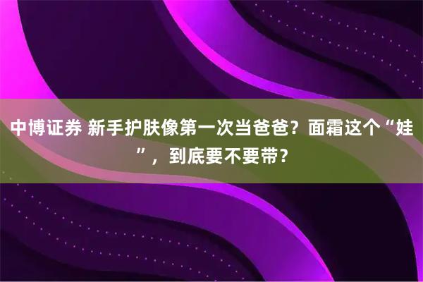 中博证券 新手护肤像第一次当爸爸？面霜这个“娃”，到底要不要带？