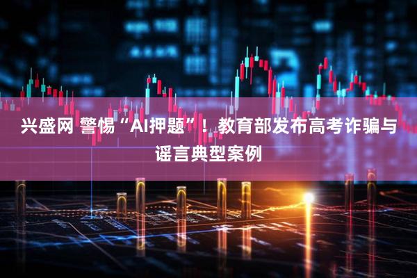 兴盛网 警惕“AI押题”！教育部发布高考诈骗与谣言典型案例