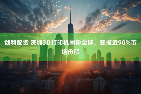 创利配资 深圳3D打印机圈粉全球，狂揽近90%市场份额