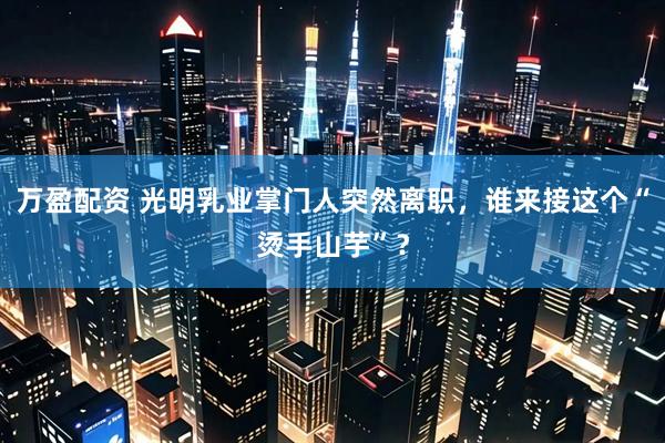 万盈配资 光明乳业掌门人突然离职，谁来接这个“烫手山芋”？