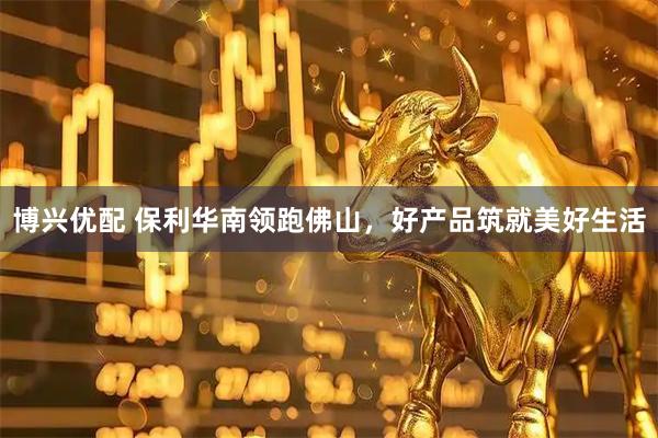 博兴优配 保利华南领跑佛山，好产品筑就美好生活