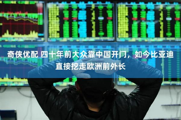 奇侠优配 四十年前大众靠中国开门，如今比亚迪直接挖走欧洲前外长