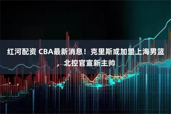 红河配资 CBA最新消息！克里斯或加盟上海男篮，北控官宣新主帅