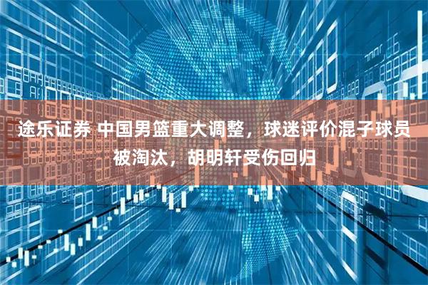 途乐证券 中国男篮重大调整，球迷评价混子球员被淘汰，胡明轩受伤回归
