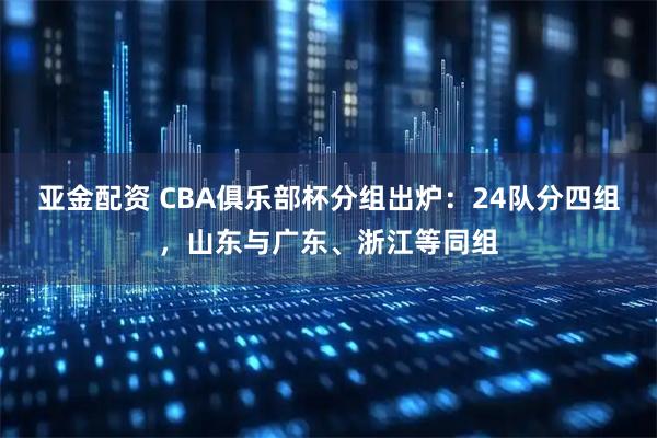 亚金配资 CBA俱乐部杯分组出炉：24队分四组，山东与广东、浙江等同组