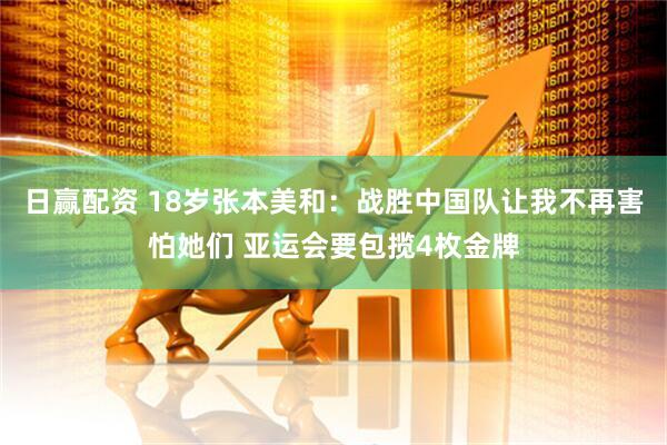 日赢配资 18岁张本美和：战胜中国队让我不再害怕她们 亚运会要包揽4枚金牌