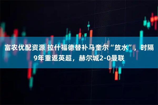 富农优配资源 拉什福德替补马奎尔“放水”，时隔9年重返英超，赫尔城2-0曼联